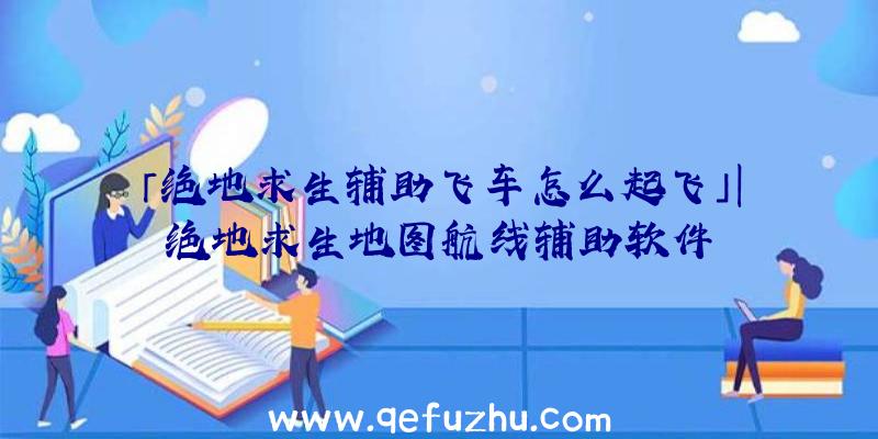 「绝地求生辅助飞车怎么起飞」|绝地求生地图航线辅助软件